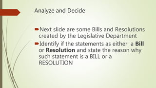 Analyze and Decide
Next slide are some Bills and Resolutions
created by the Legislative Department
Identify if the statements as either a Bill
or Resolution and state the reason why
such statement is a BILL or a
RESOLUTION
 
