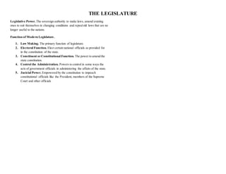 THE LEGISLATURE
Legislative Power. The sovereign authority to make laws, amend existing
ones to suit themselves in changing conditions and repealold laws that are no
longer useful to the nations.
Function of Modern Legislature.
1. Law Making. The primary function of legislature.
2. Electoral Function. Elect certain national officials as provided for
in the constitution of the state.
3. Constituent or Constitutional Function. The power to amend the
state constitution.
4. Control the Administration. Powers to control in some ways the
acts of government officials in administering the affairs of the state.
5. Jucicial Power. Empowered by the constitution to impeach
constitutional officials like the President, members of the Supreme
Court and other officials
 