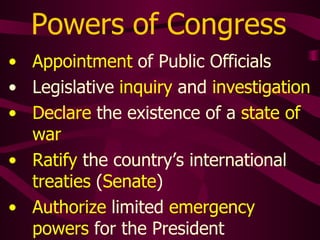 Powers of Congress
• Appointment of Public Officials
• Legislative inquiry and investigation
• Declare the existence of a state of
war
• Ratify the country’s international
treaties (Senate)
• Authorize limited emergency
powers for the President
 