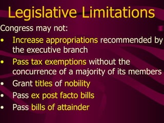Legislative Limitations
Congress may not:
• Increase appropriations recommended by
the executive branch
• Pass tax exemptions without the
concurrence of a majority of its members
• Grant titles of nobility
• Pass ex post facto bills
• Pass bills of attainder
 
