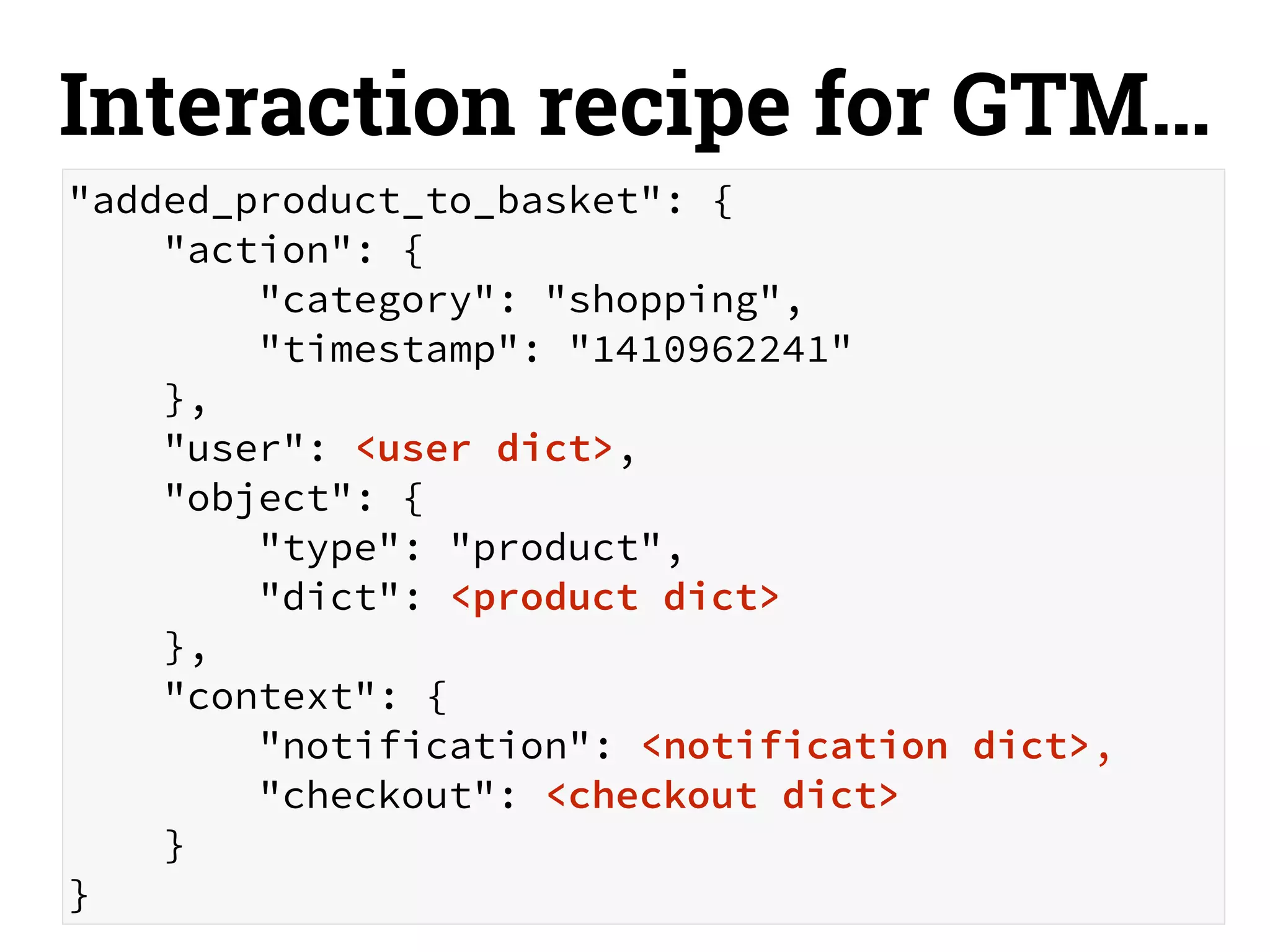 Interaction recipe for GTM… 
"added_product_to_basket": { 
"action": { 
"category": "shopping", 
"timestamp": "1410962241" 
}, 
"user": <user dict>, 
"object": { 
"type": "product", 
"dict": <product dict> 
}, 
"context": { 
"notification": <notification dict>, 
"checkout": <checkout dict> 
} 
} 
 