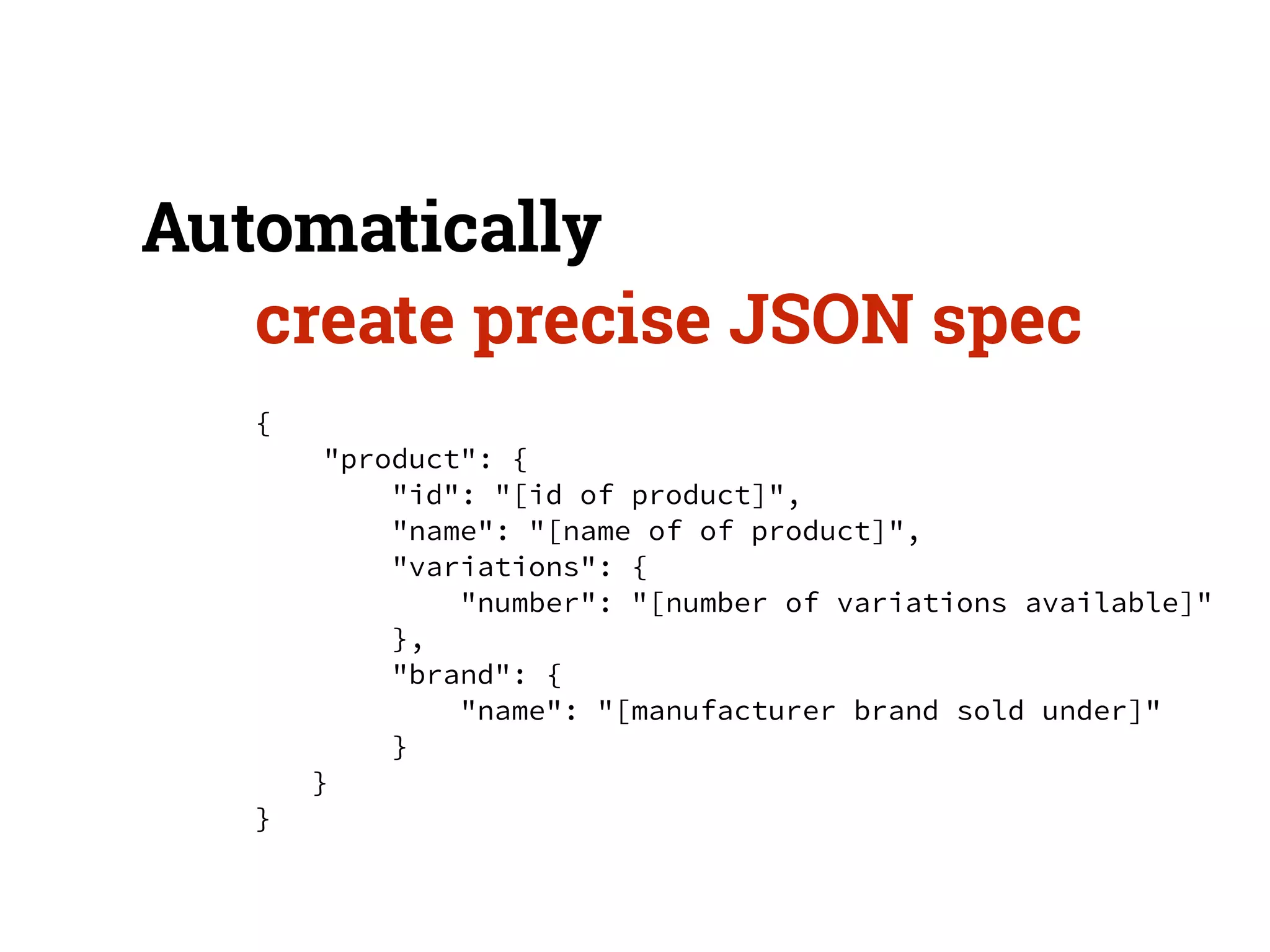 Automatically 
create precise JSON spec 
{ 
"product": { 
"id": "[id of product]", 
"name": "[name of of product]", 
"variations": { 
"number": "[number of variations available]" 
}, 
"brand": { 
"name": "[manufacturer brand sold under]" 
} 
} 
} 
 
