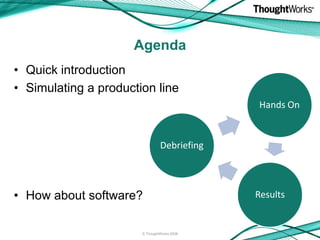 Agenda
• Quick introduction
• Simulating a production line
                                             Hands On


                                Debriefing



• How about software?                        Results


                       © ThoughtWorks 2008
 