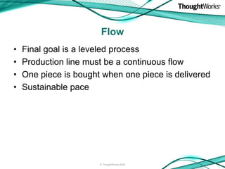 Flow
•   Final goal is a leveled process
•   Production line must be a continuous flow
•   One piece is bought when one piece is delivered
•   Sustainable pace




                       © ThoughtWorks 2008
 