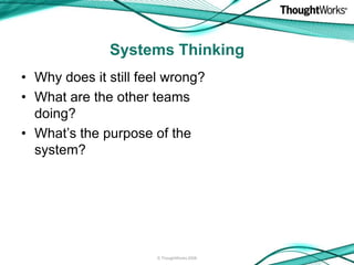 Systems Thinking
• Why does it still feel wrong?
• What are the other teams
  doing?
• What’s the purpose of the
  system?




                      © ThoughtWorks 2008
 