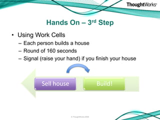 Hands On – 3rd Step
• Using Work Cells
  – Each person builds a house
  – Round of 160 seconds
  – Signal (raise your hand) if you finish your house



            Sell house                         Build!



                         © ThoughtWorks 2008
 