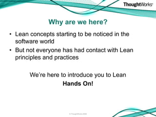 Why are we here?
• Lean concepts starting to be noticed in the
  software world
• But not everyone has had contact with Lean
  principles and practices

       We’re here to introduce you to Lean
                   Hands On!



                     © ThoughtWorks 2008
 