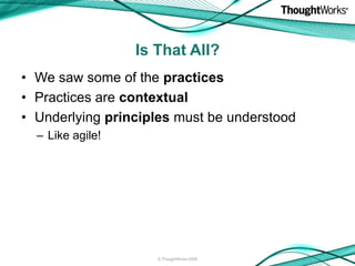 Is That All?
• We saw some of the practices
• Practices are contextual
• Underlying principles must be understood
  – Like agile!




                     © ThoughtWorks 2008
 