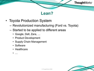 Lean?
• Toyota Production System
  – Revolutionized manufacturing (Ford vs. Toyota)
  – Started to be applied to different areas
    •   Google, Dell, Zara, …
    •   Product Development
    •   Supply Chain Management
    •   Software
    •   Healthcare
    •   …




                           © ThoughtWorks 2008
 