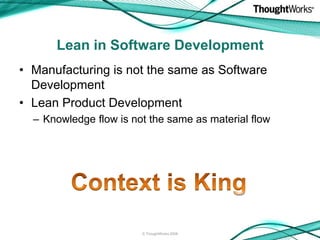 Lean in Software Development
• Manufacturing is not the same as Software
  Development
• Lean Product Development
  – Knowledge flow is not the same as material flow




                        © ThoughtWorks 2008
 