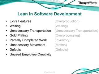 Lean in Software Development
•   Extra Features                         (Overproduction)
•   Waiting                                (Waiting)
•   Unnecessary Transportation             (Unnecessary Transportation)
•   Gold Plating                           (Overprocessing)
•   Partially Completed Work               (Inventory)
•   Unnecessary Movement                   (Motion)
•   Defects                                (Defects)
•   Unused Employee Creativity




                         © ThoughtWorks 2008
 
