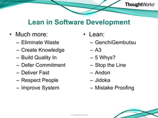 Lean in Software Development
• Much more:                           • Lean:
  –   Eliminate Waste                          –   GenchiGembutsu
  –   Create Knowledge                         –   A3
  –   Build Quality In                         –   5 Whys?
  –   Defer Commitment                         –   Stop the Line
  –   Deliver Fast                             –   Andon
  –   Respect People                           –   Jidoka
  –   Improve System                           –   Mistake Proofing



                         © ThoughtWorks 2008
 