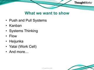 What we want to show
•   Push and Pull Systems
•   Kanban
•   Systems Thinking
•   Flow
•   Heijunka
•   Yatai (Work Cell)...