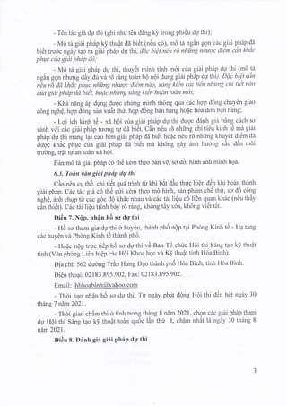 - TCn tdc gih dU thi (ghi nhu t6n ddng ky trong phi6u dU thi);
. - MO $ giiliph6p k! thu4t da bi6t (n6u c6), rn6 ti ngin gon c61 qiAi phdp da
bi6t tru6c ngay tao ra giAi ph6p dp thi, dQc bi€t n€u rd nhilng nhaqc di€m can khac
phwc cila giai phdp do;
- M6 th giiti ph6p dp thi, thuytlt minh tinh m6i cua gi6i ph6p du thi (m6 tA
,gin gon nhung dAy dtr vd 16 rdng todn bQ n6i dung gi6i ph6p dp thi/' Dfic bi€.t cdn
nZu rE da khdc-phqrc nhirng nhaqc diem nao,, sdng ki6n cai tien nhfi'ng chi fiet ndo
ct)a giai phdp dd bit, hofic nhirng sdng kidn hodn todn mdi;
- Kha ndng 6p dung dyOc chung Tinh th6ng qua clrc hop ddng chuyr3n giao
c6ng nghe, hop d6ng s6n xuAt thu, hqp d$ng b6n hing ho{c hoa don ban hing;
- Lqi ich kinh t6 - xd h6i ctra gi6i p.h6p dU thi dugc eldrnh gi6 bing c6ch so
s6nh vdi citc giiti ph5p tuong t1r d6 bi6t. CAn n6u r5 nhirng chi ti6u kinh t6 m"a eiAi
ph6p dU thi niang^lai cao hon gi6i ph6p cla bi6t hoflc nOu rd nhirng khuytit di6m da
dugc kh6c phuc cua gi6i ph5p da bitlt md kh6ng g6ry hnh huong xAu dOn rnoi
trudng, tr4t tg an tohn xd h6i.
BAn md tb gittiph5p c6 th6 kdm theo b6n vE, so d6, hinh anh minh hga.
6.3. Todn vdn gidi phtip drg thi
CAn nou cp th6, chi tii5t qu6 trinh tir khi bat dAu thuc hiQn d6n khi hodn thdnh
giAi ph6p. Circ tirc gii c6 tne gtri kdm theo mO hinh, sAn phAm ch5 thu, so dd cdng
ngfre, 6nh chup tt c5c g6c dQ k1h6c nhau vd c6c tdi liQu c6 li6n quan.kh6c (n6u thAy
.A'" ii,i6q. Cai tailiQu trinh bdy rd rdng, kh6ng tAy x5a, kh6ng vitlt tit.
Di6u 7. NQp, nhfln h6 so dr; thi
- H6 so tham gia dy thi d huyel, thanh ph6 nQp t4i Phong Kinh t6 - Hp tang
c6c huyQn vd Phdng Kinh tO thdnh ph6.
- Ho6c nQp rryc ti6p h6 so du thi vC Ban T6 chirc HQi thi S6ng tpo k! thu6t
tinh (Vdn phdng Li6n hiQp c6c HQi Khoa hgc vd K! thuat tinh Hda Binh).
Dia chi: 562 duong TrAn Hung Dao thdnh phO UOa Binh, tinh Hda Binh.
DiQn thopi: 02183.895 .902,Fax: 021 83.895.902.
Email : lhhhoabinh@Yahoo. com
- Thdi h4n nh?n h6 so du thi: Tu ngdy ph6t dQng H9i thi d6n htit ngdy 30
th5ng 7 ndm 2021 .
- Thdi gian chAm thi 0 tinh trong th6ng 8 ndrn 2021, chgn cdc giiti phdp tham
dU H6i thi S6ng tao k! thuQt tohn qu6c l6n thir 8, chflm nhAt ld ngdy 30 th6ng 8
ndm 2021.
Di6u 8. D6nh giir giiri Ph6P drY thi
 