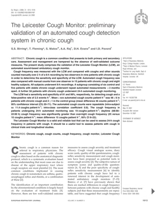 The Leicester Cough Monitor: preliminary
validation of an automated cough detection
system in chronic cough
S.S. Birring*, T. Fleming*, S. Matos#
, A.A. Raj"
, D.H. Evans#
and I.D. Pavord"
ABSTRACT: Chronic cough is a common condition that presents to both primary and secondary
care. Assessment and management are hampered by the absence of well-validated outcome
measures. The present study comprises the validation of the Leicester Cough Monitor (LCM), an
automated sound-based ambulatory cough monitor.
Cough frequency was measured with the LCM and compared with coughs and other sounds
counted manually over 2 h of a 6-h recording by two observers in nine patients with chronic cough
in order to determine the sensitivity and specificity of the LCM. Automated cough frequency was
also compared with manual counts from one observer in 15 patients with chronic cough and eight
healthy subjects. All subjects underwent 6-h recordings. A subgroup consisting of six control and
five patients with stable chronic cough underwent repeat automated measurements o3 months
apart. A further 50 patients with chronic cough underwent 24-h automated cough monitoring.
The LCM had a sensitivity and specificity of 91 and 99%, respectively, for detecting cough and a
false-positive rate of 2.5 events?h-1
. Mean¡SEM automated cough counts?patient?h-1
was 48¡9 in
patients with chronic cough and 2¡1 in the control group (mean difference 46 counts?patient?h-1
;
95% confidence interval (CI) 20–71). The automated cough counts were repeatable (intra-subject
SD 11.4 coughs?patient?h-1
; intra-class correlation coefficient 0.9). The cough frequency in
patients undergoing 24-h automated monitoring was 19 coughs?patient?h-1
; daytime (08:00–
22:00 h) cough frequency was significantly greater than overnight cough frequency (25 versus
10 coughs?patient?h-1
; mean difference 15 coughs?patient?h-1
, 95% CI 8–22).
The Leicester Cough Monitor is a valid and reliable tool that can be used to assess 24-h cough
frequency in patients with cough. It should be a useful tool to assess patients with cough in
clinical trials and longitudinal studies.
KEYWORDS: Chronic cough, cough counts, cough frequency, cough monitor, Leicester Cough
Monitor
C
hronic cough is a common reason for
referral to respiratory physicians. The
assessment of patients with chronic
cough is often based on the anatomical diagnostic
protocol, which is a systematic evaluation based
on the understanding that most cases are due to
disease of the upper respiratory tract where
cough receptors are most plentiful [1]. The most
common conditions implicated in causing
chronic cough in nonsmokers are asthma, gastro-
oesophageal reflux and rhinitis, or a combination
of these [2].
The identification of an important contribution
by the aforementioned conditions is largely based
on the evaluation of treatment trials [3].
However, there are few well-validated outcome
measures to assess cough severity and treatment
efficacy. Cough visual analogue scores, diary
score cards, quality-of-life questionnaires, cough-
reflex sensitivity measurement and cough moni-
tors have been proposed as potential tools to
assess cough severity [2]. The subjective nature of
symptom scores and quality-of-life question-
naires [4, 5] and the poor specificity of cough-
reflex sensitivity measurement [6] to identify
patients with chronic cough have led to a
renewed interest in the development of auto-
mated ambulatory cough monitors [7–15].
BIRRING et al. [7] have previously shown that
there are marked differences in cough frequency
between patients with chronic cough and healthy
subjects and that these measurements are repea-
table, and have suggested that cough frequency
AFFILIATIONS
*Dept of Respiratory Medicine,
King’s College Hospital, London,
#
Dept of Medical Physics, Leicester
Royal Infirmary, and
"
Institute for Lung Health, Dept of
Respiratory Medicine, Glenfield
Hospital, Leicester, UK.
CORRESPONDENCE
I.D. Pavord
Dept of Respiratory Medicine
Glenfield Hospital Leicester
LE3 9QP
UK
Fax: 44 1162367768
E-mail: ian.pavord@uhl-tr.nhs.uk
Received:
May 10 2007
Accepted after revision:
December 16 2007
STATEMENT OF INTEREST
None declared
European Respiratory Journal
Print ISSN 0903-1936
Online ISSN 1399-3003
EUROPEAN RESPIRATORY JOURNAL VOLUME 31 NUMBER 5 1013
Eur Respir J 2008; 31: 1013–1018
DOI: 10.1183/09031936.00057407
CopyrightßERS Journals Ltd 2008
c
 