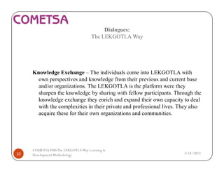 Dialogues:
The LEKGOTLA Way
Knowledge Exchange – The individuals come into LEKGOTLA with
own perspectives and knowledge from their previous and current base
and/or organizations. The LEKGOTLA is the platform were they
sharpen the knowledge by sharing with fellow participants. Through the
knowledge exchange they enrich and expand their own capacity to deal
with the complexities in their private and professional lives. They also
acquire these for their own organizations and communities.
3/18/201710
COMETSA PMSThe LEKGOTLAWay Learning &
Development Methodology
 