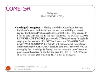 Dialogues:
The LEKGOTLA Way
Knowledge Management – Having stated that Knowledge is every
individual’s asset, each individual has the responsibility to attend
regular Continuous Professional Development (CPD) programmes to
be up to date with the trends and new standards. The COMETSA PMS
LEKGOTLA NETWORKS provides the CPD opportunity through the
staging of the monthly LEKGOTLA. Hence, the COMETSA PMS
LEKGOTLA NETWORKS Certificate of Competence & Acceptance
after attending six LEKGOTLA sessions each year. The other way of
managing the knowledge is through the recommendation of books and
professional literature on the themes from the LEKGOTLA. We also
show videos from platforms like TED Talks, Youtube, etc.
3/18/201712
COMETSA PMSThe LEKGOTLAWay Learning &
Development Methodology
 