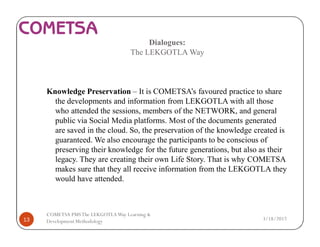 Dialogues:
The LEKGOTLA Way
Knowledge Preservation – It is COMETSA’s favoured practice to share
the developments and information from LEKGOTLA with all those
who attended the sessions, members of the NETWORK, and general
public via Social Media platforms. Most of the documents generated
are saved in the cloud. So, the preservation of the knowledge created is
guaranteed. We also encourage the participants to be conscious of
preserving their knowledge for the future generations, but also as their
legacy. They are creating their own Life Story. That is why COMETSA
makes sure that they all receive information from the LEKGOTLA they
would have attended.
3/18/201713
COMETSA PMSThe LEKGOTLAWay Learning &
Development Methodology
 
