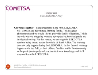 Dialogues:
The LEKGOTLA Way
Growing Together – The participants in the PMS LEKGOTLA
NETWORKS are becoming a learning family. This is a great
phenomenon and we would like to grow this family of learners. This is
the only way we are going to create a progressive, knowledgeable and
intellectual society. For that reason, we envisage the LEKGOTLA
sessions being spread across the whole of South Africa. The learning
does not only happen during the LEKGOTLA. In fact the real learning
happen out in the field, at their offices, families, and in the community
as the participants apply and practice their new knowledge and skill
acquired from the LEKGOTLA.
3/18/201714
COMETSA PMSThe LEKGOTLAWay Learning &
Development Methodology
 