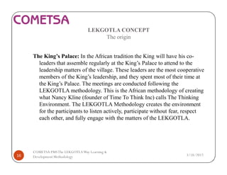 LEKGOTLA CONCEPT
The origin
The King’s Palace: In the African tradition the King will have his co-
leaders that assemble regularly at the King’s Palace to attend to the
leadership matters of the village. These leaders are the most cooperative
members of the King’s leadership, and they spent most of their time at
the King’s Palace. The meetings are conducted following the
LEKGOTLA methodology. This is the African methodology of creating
what Nancy Kline (founder of Time To Think Inc) calls The Thinking
Environment. The LEKGOTLA Methodology creates the environment
for the participants to listen actively, participate without fear, respect
each other, and fully engage with the matters of the LEKGOTLA.
3/18/201716
COMETSA PMSThe LEKGOTLAWay Learning &
Development Methodology
 
