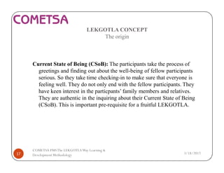 LEKGOTLA CONCEPT
The origin
Current State of Being (CSoB): The participants take the process of
greetings and finding out about the well-being of fellow participants
serious. So they take time checking-in to make sure that everyone is
feeling well. They do not only end with the fellow participants. They
have keen interest in the particpants’ family members and relatives.
They are authentic in the inquiring about their Current State of Being
(CSoB). This is important pre-requisite for a fruitful LEKGOTLA.
3/18/201717
COMETSA PMSThe LEKGOTLAWay Learning &
Development Methodology
 