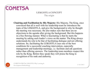 LEKGOTLA CONCEPT
The origin
Chairing and Facilitation by His Majesty: His Majesty, The King, once
convinced that all is well with his leadership team he introduces the
topic of the LEKGOTLA, and give the background to why he thought
the meeting was necessary. He also makes sure that there are no
objections to the agenda after giving the background. But this happens
in a free flowing manner. What is fascinating is that he starts the
meeting by asking each leader’s views on the matter. The King always
understands his role to be that of facilitating dialogue and not offering
solutions. So, facilitating the LEKGOTLA uses one of the best
conditions for a successful coaching intervention, especially
management and leadership meetings, i.e. facilitate and ask questions
rather than offering answers. The leadership team members respect this
role by the King. Before they speak they will praise the King in
recognition of his rank and authority.
3/18/201718
COMETSA PMSThe LEKGOTLAWay Learning &
Development Methodology
 