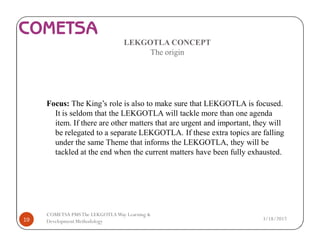 LEKGOTLA CONCEPT
The origin
Focus: The King’s role is also to make sure that LEKGOTLA is focused.
It is seldom that the LEKGOTLA will tackle more than one agenda
item. If there are other matters that are urgent and important, they will
be relegated to a separate LEKGOTLA. If these extra topics are falling
under the same Theme that informs the LEKGOTLA, they will be
tackled at the end when the current matters have been fully exhausted.
3/18/201719
COMETSA PMSThe LEKGOTLAWay Learning &
Development Methodology
 
