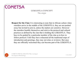 LEKGOTLA CONCEPT
The origin
Respect for the Clan: It is interesting to note that in African culture when
outsiders arrive in the middle of the LEKGOTLA, they are not pushed
away but invited to join in, unless the matters are sensitive. However
the outsiders humble themselves and stick to the protocol and cultural
practices as defined by the clan that is holding the LEKGOTLA. They
have to be guided by a particular member of the clan as to how to
follow protocol. Until they have exhausted all the traditional steps of
introduction and greetings, they may not relax or sit down. But once
they are officially welcomed they can become part of the LEKGOTLA.
3/18/201720
COMETSA PMSThe LEKGOTLAWay Learning &
Development Methodology
 