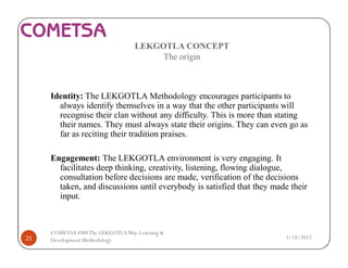 LEKGOTLA CONCEPT
The origin
Identity: The LEKGOTLA Methodology encourages participants to
always identify themselves in a way that the other participants will
recognise their clan without any difficulty. This is more than stating
their names. They must always state their origins. They can even go as
far as reciting their tradition praises.
Engagement: The LEKGOTLA environment is very engaging. It
facilitates deep thinking, creativity, listening, flowing dialogue,
consultation before decisions are made, verification of the decisions
taken, and discussions until everybody is satisfied that they made their
input.
3/18/201721
COMETSA PMSThe LEKGOTLAWay Learning &
Development Methodology
 