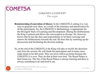 LEKGOTLA CONCEPT
The origin
Brainstorming (Generation of Ideas): In the LEKGOTLA setting it is very
easy to generate new ideas, as a result of the tolerance and attentiveness by
all the participants. So, the LEKGOTLA Methodology is appropriate for
the Divergent Style of Learning and Development. During the deliberations
the King is patient and allows the conversation to diverge. He, however,
knows that he has the duty and responsibility to let them converge and
narrow the deliberations towards the end. He does this by summing up the
discussions and facilitating the decision making.
So, at the end of the LEKGOTLA the King will take or rectify the decisions
and close the session. He will thank the participants and in many cases
order meals to be delivered. They are never told to go home because the
LEKGOTLA is over. They do that at their own time. The Royal Palace is
their home too. The fire of the Royal Palace is always burning and there is
always something to do and food to eat.
3/18/201722
COMETSA PMSThe LEKGOTLAWay Learning &
Development Methodology
 