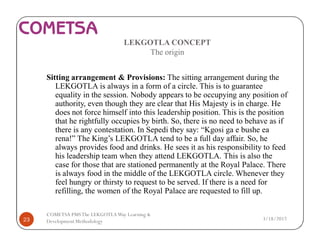 LEKGOTLA CONCEPT
The origin
Sitting arrangement & Provisions: The sitting arrangement during the
LEKGOTLA is always in a form of a circle. This is to guarantee
equality in the session. Nobody appears to be occupying any position of
authority, even though they are clear that His Majesty is in charge. He
does not force himself into this leadership position. This is the position
that he rightfully occupies by birth. So, there is no need to behave as if
there is any contestation. In Sepedi they say: “Kgosi ga e bushe ea
rena!” The King’s LEKGOTLA tend to be a full day affair. So, he
always provides food and drinks. He sees it as his responsibility to feed
his leadership team when they attend LEKGOTLA. This is also the
case for those that are stationed permanently at the Royal Palace. There
is always food in the middle of the LEKGOTLA circle. Whenever they
feel hungry or thirsty to request to be served. If there is a need for
refilling, the women of the Royal Palace are requested to fill up.
3/18/201723
COMETSA PMSThe LEKGOTLAWay Learning &
Development Methodology
 