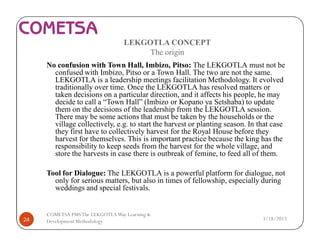 LEKGOTLA CONCEPT
The origin
No confusion with Town Hall, Imbizo, Pitso: The LEKGOTLA must not be
confused with Imbizo, Pitso or a Town Hall. The two are not the same.
LEKGOTLA is a leadership meetings facilitation Methodology. It evolved
traditionally over time. Once the LEKGOTLA has resolved matters or
taken decisions on a particular direction, and it affects his people, he may
decide to call a “Town Hall” (Imbizo or Kopano ya Setshaba) to update
them on the decisions of the leadership from the LEKGOTLA session.
There may be some actions that must be taken by the households or the
village collectively, e.g. to start the harvest or planting season. In that case
they first have to collectively harvest for the Royal House before they
harvest for themselves. This is important practice because the king has the
responsibility to keep seeds from the harvest for the whole village, and
store the harvests in case there is outbreak of femine, to feed all of them.
Tool for Dialogue: The LEKGOTLA is a powerful platform for dialogue, not
only for serious matters, but also in times of fellowship, especially during
weddings and special festivals.
3/18/201724
COMETSA PMSThe LEKGOTLAWay Learning &
Development Methodology
 
