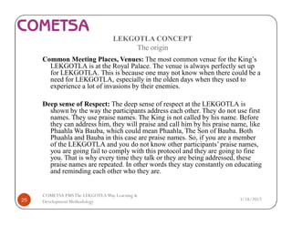 LEKGOTLA CONCEPT
The origin
Common Meeting Places, Venues: The most common venue for the King’s
LEKGOTLA is at the Royal Palace. The venue is always perfectly set up
for LEKGOTLA. This is because one may not know when there could be a
need for LEKGOTLA, especially in the olden days when they used to
experience a lot of invasions by their enemies.
Deep sense of Respect: The deep sense of respect at the LEKGOTLA is
shown by the way the participants address each other. They do not use first
names. They use praise names. The King is not called by his name. Before
they can address him, they will praise and call him by his praise name, like
Phaahla Wa Bauba, which could mean Phaahla, The Son of Bauba. Both
Phaahla and Bauba in this case are praise names. So, if you are a member
of the LEKGOTLA and you do not know other participants’praise names,
you are going fail to comply with this protocol and they are going to fine
you. That is why every time they talk or they are being addressed, these
praise names are repeated. In other words they stay constantly on educating
and reminding each other who they are.
3/18/201725
COMETSA PMSThe LEKGOTLAWay Learning &
Development Methodology
 