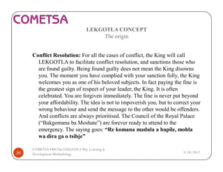 LEKGOTLA CONCEPT
The origin
Conflict Resolution: For all the cases of conflict, the King will call
LEKGOTLA to facilitate conflict resolution, and sanctions those who
are found guilty. Being found guilty does not mean the King disowns
you. The moment you have complied with your sanction fully, the King
welcomes you as one of his beloved subjects. In fact paying the fine is
the greatest sign of respect of your leader, the King. It is often
celebrated. You are forgiven immediately. The fine is never put beyond
your affordability. The idea is not to impoverish you, but to correct your
wrong behaviour and send the message to the other would be offenders.
And conflicts are always prioritised. The Council of the Royal Palace
(“Bakgomana ba Moshate”) are forever ready to attend to the
emergency. The saying goes: “Re komana madula a bapile, mohla
wa dira ga o tsibje”
3/18/201726
COMETSA PMSThe LEKGOTLAWay Learning &
Development Methodology
 