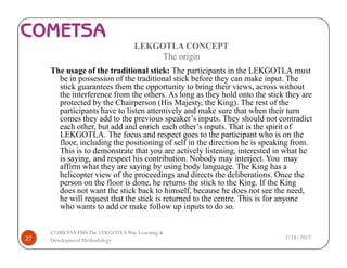 LEKGOTLA CONCEPT
The origin
The usage of the traditional stick: The participants in the LEKGOTLA must
be in possession of the traditional stick before they can make input. The
stick guarantees them the opportunity to bring their views, across without
the interference from the others. As long as they hold onto the stick they are
protected by the Chairperson (His Majesty, the King). The rest of the
participants have to listen attentively and make sure that when their turn
comes they add to the previous speaker’s inputs. They should not contradict
each other, but add and enrich each other’s inputs. That is the spirit of
LEKGOTLA. The focus and respect goes to the participant who is on the
floor, including the positioning of self in the direction he is speaking from.
This is to demonstrate that you are actively listening, interested in what he
is saying, and respect his contribution. Nobody may interject. You may
affirm what they are saying by using body language. The King has a
helicopter view of the proceedings and directs the deliberations. Once the
person on the floor is done, he returns the stick to the King. If the King
does not want the stick back to himself, because he does not see the need,
he will request that the stick is returned to the centre. This is for anyone
who wants to add or make follow up inputs to do so.
3/18/201727
COMETSA PMSThe LEKGOTLAWay Learning &
Development Methodology
 