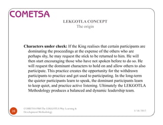 LEKGOTLA CONCEPT
The origin
Characters under check: If the King realises that certain participants are
dominating the proceedings at the expense of the others who are
perhaps shy, he may request the stick to be returned to him. He will
then start encouraging those who have not spoken before to do so. He
will request the dominant characters to hold on and allow others to also
participate. This practice creates the opportunity for the withdrawn
participants to practice and get used to participating. In the long-term
the quieter participants learn to speak, the dominant participants learn
to keep quiet, and practice active listening. Ultimately the LEKGOTLA
Methodology produces a balanced and dynamic leadership team.
3/18/201728
COMETSA PMSThe LEKGOTLAWay Learning &
Development Methodology
 