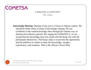 LEKGOTLA CONCEPT
The origin
Knowledge Sharing: Sharing of any sort is Ubuntu in African culture. We
should do better when it comes to knowledge sharing. We can
contribute to the world knowledge base through the Ubuntu way of
sharing and collective growth. By staging the LEKGOTLA, we are
saying that the knowledge does not reside with the King, but with the
participants themselves. The King’s duty is to provide the opportunity
and the platform on which to share the knowledge, insights,
experiences, and wisdoms. That is the African Ubuntu Way.
3/18/201729
COMETSA PMSThe LEKGOTLAWay Learning &
Development Methodology
 
