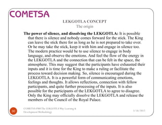 LEKGOTLA CONCEPT
The origin
The power of silence, and dissolving the LEKGOTLA: It is possible
that there is silence and nobody comes forward for the stick. The King
can leave the stick there for as long as he is not prepared to take over.
Or he may take the stick, keep it with him and engage in silence too.
The modern practice would be to use silence to engage in body
language, and observe the emotions. And feel the flow of the energy in
the LEKGOTLA and the connection that can be felt in the space, the
atmosphere. This may suggest that the participants have exhausted their
inputs and it is time for the King to make a ruling or facilitate the
process toward decision making. So, silence is encouraged during the
LEKGOTLA. It is a powerful form of communicating emotions,
feelings and thoughts. It allows reflections, connection with fellow
participants, and quite further processing of the inputs. It is also
possible for the participants of the LEKGOTLA to agree to disagree.
Only the King may officially dissolve the LEKGOTLA and release the
members of the Council of the Royal Palace.
3/18/201730
COMETSA PMSThe LEKGOTLAWay Learning &
Development Methodology
 