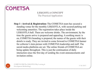 LEKGOTLA CONCEPT
The Practical Application
Step 1 - Arrival & Registration: The COMETSA team has secured a
standing venue for the monthly LEKGOTLA, with secured parking and
welcoming amenities. The registration takes place inside the
LEKGOTLA hall. There are welcome drinks. The environment, by the
time the guests arrive is prepared and appealing. A soothing music is
on, COMETSA branding is prepared, the names of the guests with their
details is ready. They are invited to come forward to COMETSA banner
for collector’s item picture with COMETSA leadership and staff. The
social media platforms are set. The online friends of COMETSA are
being update throughout. This is just the continuation of daily
interaction since the first day of sending the event announcements and
invitation online.
3/18/201731
COMETSA PMSThe LEKGOTLAWay Learning &
Development Methodology
 