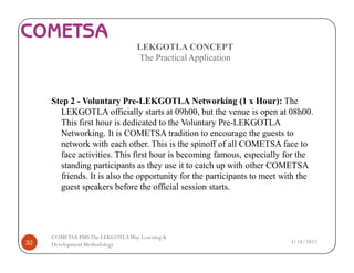 LEKGOTLA CONCEPT
The Practical Application
Step 2 - Voluntary Pre-LEKGOTLA Networking (1 x Hour): The
LEKGOTLA officially starts at 09h00, but the venue is open at 08h00.
This first hour is dedicated to the Voluntary Pre-LEKGOTLA
Networking. It is COMETSA tradition to encourage the guests to
network with each other. This is the spinoff of all COMETSA face to
face activities. This first hour is becoming famous, especially for the
standing participants as they use it to catch up with other COMETSA
friends. It is also the opportunity for the participants to meet with the
guest speakers before the official session starts.
3/18/201732
COMETSA PMSThe LEKGOTLAWay Learning &
Development Methodology
 