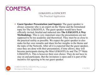 LEKGOTLA CONCEPT
The Practical Application
— Guest Speaker Presentation (and Inputs): The guest speaker is
always someone who is an expert on the Theme and the formulated
topic for The LEKGOTLA. The guest speaker would have been
officially invited, briefed and inducted into The LEKGOTLA Way
Methodology. This is very important since the presentations are not
supposed to be too academic and theoretical. They must be as close to
the practical reality as possible. We expect the guest speaker to also
make his/her own remarks and share his/her insights in the theme and
the topic of the Network. After all it is expected that the guest speaker,
once they are done with their presentation, if time allows, they will
become participants during the Mini LEKGOTLAs and The 2nd Main
LEKGOTLA. This is however their own choice. They do not have to
stay on and participate. But the invitation is open and it is part of the
incentive for agreeing to be our guest speaker.
3/18/201735
COMETSA PMSThe LEKGOTLAWay Learning &
Development Methodology
 