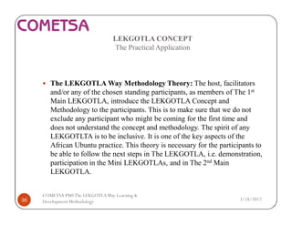 LEKGOTLA CONCEPT
The Practical Application
— The LEKGOTLA Way Methodology Theory: The host, facilitators
and/or any of the chosen standing participants, as members of The 1st
Main LEKGOTLA, introduce the LEKGOTLA Concept and
Methodology to the participants. This is to make sure that we do not
exclude any participant who might be coming for the first time and
does not understand the concept and methodology. The spirit of any
LEKGOTLTA is to be inclusive. It is one of the key aspects of the
African Ubuntu practice. This theory is necessary for the participants to
be able to follow the next steps in The LEKGOTLA, i.e. demonstration,
participation in the Mini LEKGOTLAs, and in The 2nd Main
LEKGOTLA.
3/18/201736
COMETSA PMSThe LEKGOTLAWay Learning &
Development Methodology
 