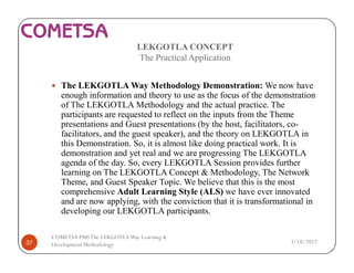 LEKGOTLA CONCEPT
The Practical Application
— The LEKGOTLA Way Methodology Demonstration: We now have
enough information and theory to use as the focus of the demonstration
of The LEKGOTLA Methodology and the actual practice. The
participants are requested to reflect on the inputs from the Theme
presentations and Guest presentations (by the host, facilitators, co-
facilitators, and the guest speaker), and the theory on LEKGOTLA in
this Demonstration. So, it is almost like doing practical work. It is
demonstration and yet real and we are progressing The LEKGOTLA
agenda of the day. So, every LEKGOTLA Session provides further
learning on The LEKGOTLA Concept & Methodology, The Network
Theme, and Guest Speaker Topic. We believe that this is the most
comprehensive Adult Learning Style (ALS) we have ever innovated
and are now applying, with the conviction that it is transformational in
developing our LEKGOTLA participants.
3/18/201737
COMETSA PMSThe LEKGOTLAWay Learning &
Development Methodology
 