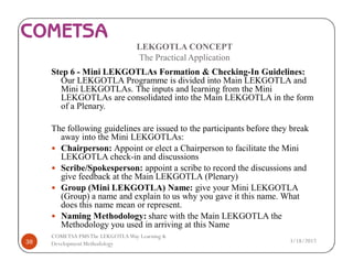 LEKGOTLA CONCEPT
The Practical Application
Step 6 - Mini LEKGOTLAs Formation & Checking-In Guidelines:
Our LEKGOTLA Programme is divided into Main LEKGOTLA and
Mini LEKGOTLAs. The inputs and learning from the Mini
LEKGOTLAs are consolidated into the Main LEKGOTLA in the form
of a Plenary.
The following guidelines are issued to the participants before they break
away into the Mini LEKGOTLAs:
— Chairperson: Appoint or elect a Chairperson to facilitate the Mini
LEKGOTLA check-in and discussions
— Scribe/Spokesperson: appoint a scribe to record the discussions and
give feedback at the Main LEKGOTLA (Plenary)
— Group (Mini LEKGOTLA) Name: give your Mini LEKGOTLA
(Group) a name and explain to us why you gave it this name. What
does this name mean or represent.
— Naming Methodology: share with the Main LEKGOTLA the
Methodology you used in arriving at this Name
3/18/201738
COMETSA PMSThe LEKGOTLAWay Learning &
Development Methodology
 