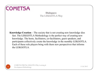 Dialogues:
The LEKGOTLA Way
Knowledge Creation – The society that is not creating new knowledge dies
fast. The LEKGOTLA Methodology is the perfect way of creating new
knowledge. The hosts, facilitators, co-facilitators, guest speakers, and
participants collectively create the knowledge in the monthly LEKGOTLA.
Each of these role players bring with them new perspectives that informs
the LEKGOTLA.
3/18/20174
COMETSA PMSThe LEKGOTLAWay Learning &
Development Methodology
 