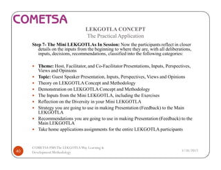 LEKGOTLA CONCEPT
The Practical Application
Step 7- The Mini LEKGOTLAs In Session: Now the participants reflect in closer
details on the inputs from the beginning to where they are, with all deliberations,
inputs, decisions, recommendations, classified into the following categories:
— Theme: Host, Facilitator, and Co-Facilitator Presentations, Inputs, Perspectives,
Views and Opinions
— Topic: Guest Speaker Presentation, Inputs, Perspectives, Views and Opinions
— Theory on LEKGOTLA Concept and Methodology
— Demonstration on LEKGOTLA Concept and Methodology
— The Inputs from the Mini LEKGOTLA, including the Exercises
— Reflection on the Diversity in your Mini LEKGOTLA
— Strategy you are going to use in making Presentation (Feedback) to the Main
LEKGOTLA
— Recommendations you are going to use in making Presentation (Feedback) to the
Main LEKGOTLA
— Take home applications assignments for the entire LEKGOTLA participants
3/18/201740
COMETSA PMSThe LEKGOTLAWay Learning &
Development Methodology
 