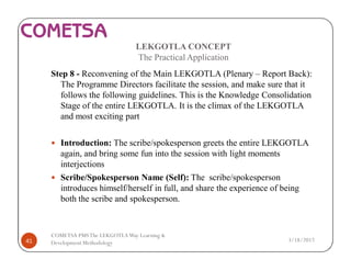 LEKGOTLA CONCEPT
The Practical Application
Step 8 - Reconvening of the Main LEKGOTLA (Plenary – Report Back):
The Programme Directors facilitate the session, and make sure that it
follows the following guidelines. This is the Knowledge Consolidation
Stage of the entire LEKGOTLA. It is the climax of the LEKGOTLA
and most exciting part
— Introduction: The scribe/spokesperson greets the entire LEKGOTLA
again, and bring some fun into the session with light moments
interjections
— Scribe/Spokesperson Name (Self): The scribe/spokesperson
introduces himself/herself in full, and share the experience of being
both the scribe and spokesperson.
3/18/201741
COMETSA PMSThe LEKGOTLAWay Learning &
Development Methodology
 