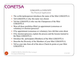 LEKGOTLA CONCEPT
The Practical Application
— The scribe/spokesperson introduces the name of the Mini LEKGOTLA
— Tell LEKGOTLA why this name was chosen
— Tell the LEKGOTLA who was the Chairperson of the Mini
LEKGOTLA
— Were all these portfolios filled via appointment (consensus or
voluntary) or election (process)?
— If by appointment (consensus or voluntary), how did that come about
— If by election (process), explain the process and the lessons learned to
the Main LEKGOTLA
— Introduce the participants (Members) of the Mini LEKGOTLA
— Describe the Diversity of the Members of your Mini LEKGOTLA
— Tell us your take from all of the above Check-In points at your Mini
LEKGOTLA
3/18/201742
COMETSA PMSThe LEKGOTLAWay Learning &
Development Methodology
 