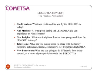 LEKGOTLA CONCEPT
The Practical Application
— Confirmation: What was confirmed for you by the LEKGOTLA
today?
— Aha Moment: At what point during the LEKGOTLA did you
experience an Aha Moment?
— New Insights: What new insights or lessons have you gained from the
LEKGOTLA today?
— Take Home: What are you taking home (to share with the family
members, colleagues, friends, community, etc) from this LEKGOTLA
— New Behaviours: What are you going to do differently from today
onward, as a result of your participation in this LEKGOTLA
3/18/201744
COMETSA PMSThe LEKGOTLAWay Learning &
Development Methodology
 
