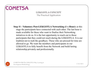 LEKGOTLA CONCEPT
The Practical Application
Step 11 - Voluntary Post-LEKGOTLA Networking (1 x Hour): at this
stage the participants have connected with each other. The last hour is
made available for those who want to finalise their Networking
initiatives to do so. It is the last opportunity to reach out to those
participants that they could not reach during the LEKGOTLA. It is our
tradition not to rush the goodbyes. Those who are pressed for time are
allowed to go. We want the members and participants in our
LEKGOTLA to fully benefit from the Network and build lasting
relationship privately and professionally.
3/18/201745
COMETSA PMSThe LEKGOTLAWay Learning &
Development Methodology
 